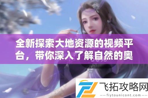 全新探索大地资源的视频平台-带你深入了解自然的奥秘与魅力