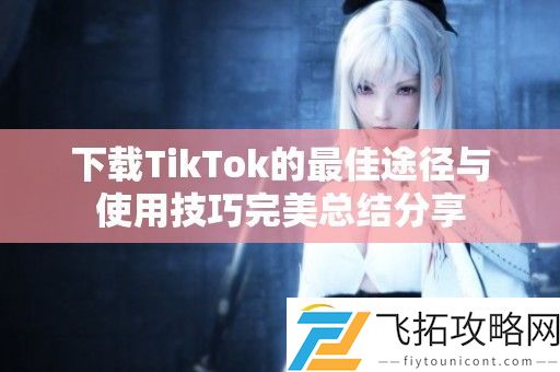 下载TikTok的最佳途径与使用技巧完美总结分享
