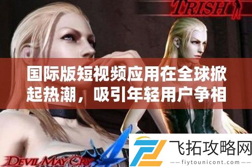 国际版短视频应用在全球掀起热潮-吸引年轻用户争相加入