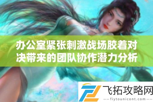 办公室紧张刺激战场胶着对决带来的团队协作潜力分析