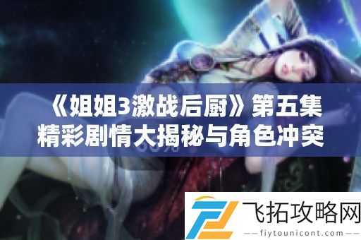 姐姐3激战后厨第五集精彩剧情大揭秘与角色冲突分析