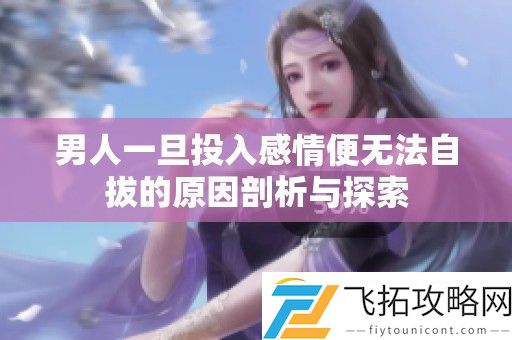男人一旦投入感情便无法自拔的原因剖析与探索