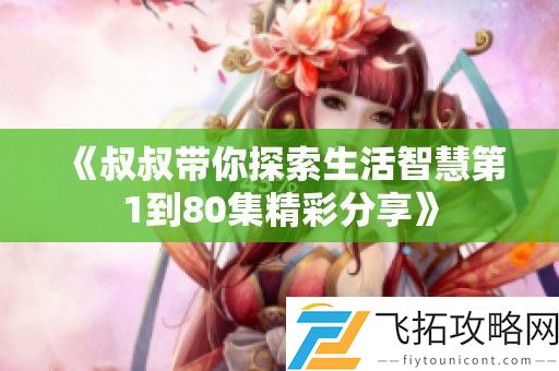 叔叔带你探索生活智慧第1到80集精彩分享