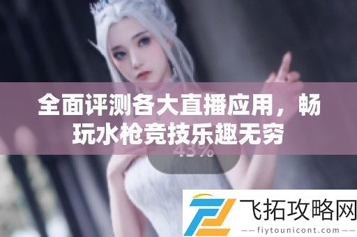 全面评测各大直播应用-畅玩水枪竞技乐趣无穷