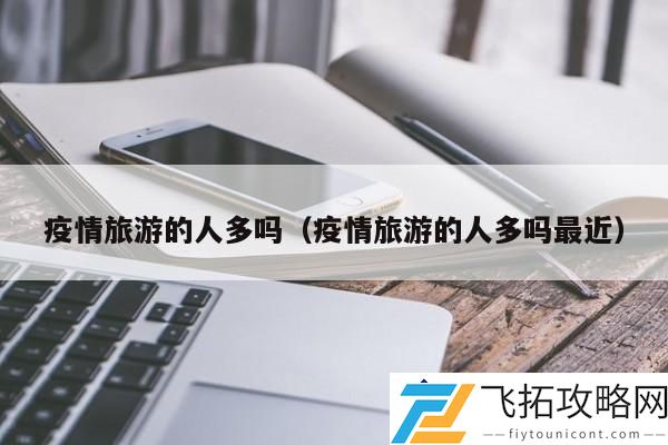 疫情旅游的人多吗：今年假期疫情旅游热度明显提升